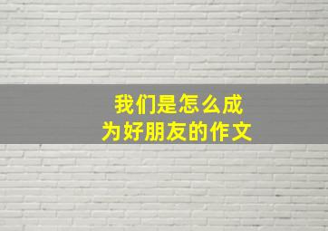 我们是怎么成为好朋友的作文