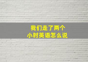 我们走了两个小时英语怎么说