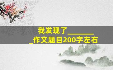 我发现了________作文题目200字左右