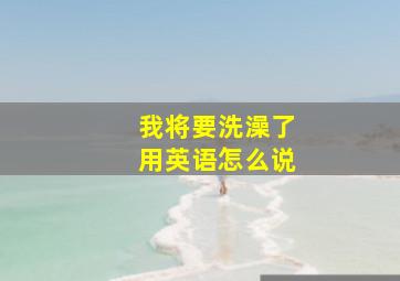 我将要洗澡了用英语怎么说