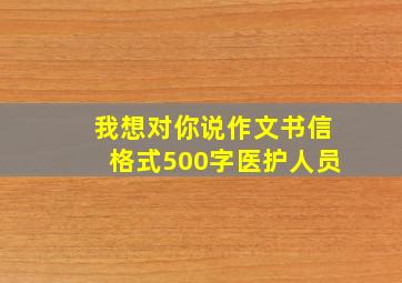 我想对你说作文书信格式500字医护人员