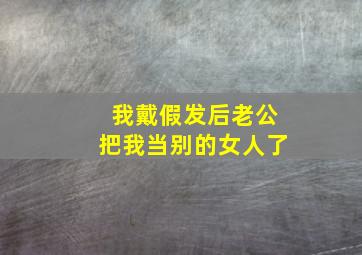 我戴假发后老公把我当别的女人了