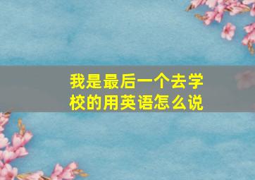 我是最后一个去学校的用英语怎么说