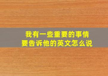 我有一些重要的事情要告诉他的英文怎么说