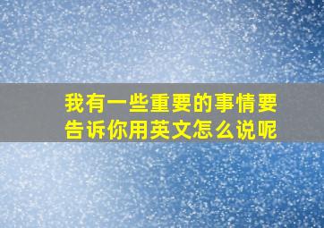 我有一些重要的事情要告诉你用英文怎么说呢