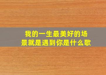 我的一生最美好的场景就是遇到你是什么歌