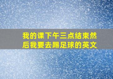 我的课下午三点结束然后我要去踢足球的英文