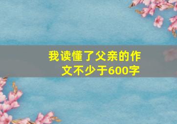 我读懂了父亲的作文不少于600字