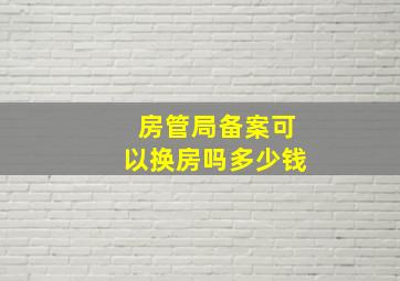 房管局备案可以换房吗多少钱