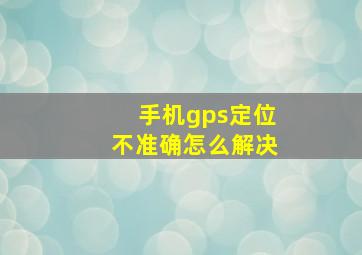 手机gps定位不准确怎么解决