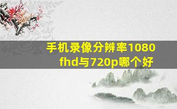 手机录像分辨率1080fhd与720p哪个好