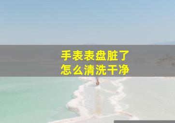 手表表盘脏了怎么清洗干净