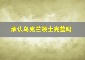 承认乌克兰领土完整吗