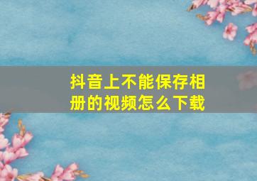 抖音上不能保存相册的视频怎么下载