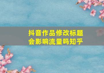 抖音作品修改标题会影响流量吗知乎