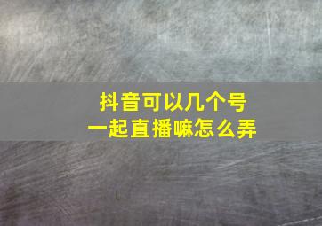 抖音可以几个号一起直播嘛怎么弄