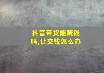 抖音带货能赚钱吗,让交钱怎么办