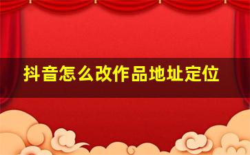 抖音怎么改作品地址定位