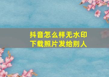 抖音怎么样无水印下载照片发给别人