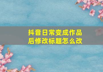 抖音日常变成作品后修改标题怎么改