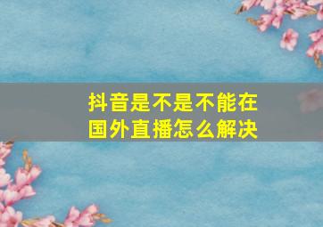 抖音是不是不能在国外直播怎么解决