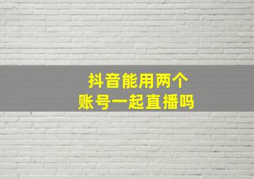 抖音能用两个账号一起直播吗