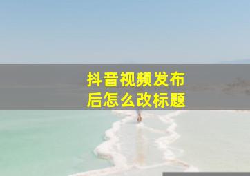 抖音视频发布后怎么改标题