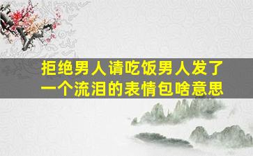 拒绝男人请吃饭男人发了一个流泪的表情包啥意思