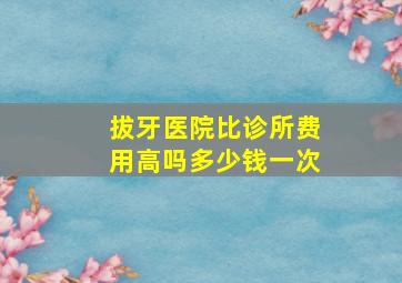 拔牙医院比诊所费用高吗多少钱一次