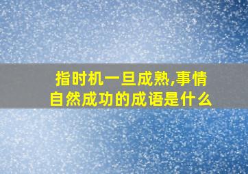 指时机一旦成熟,事情自然成功的成语是什么