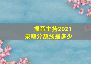 播音主持2021录取分数线是多少