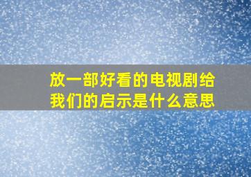 放一部好看的电视剧给我们的启示是什么意思