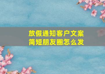 放假通知客户文案简短朋友圈怎么发