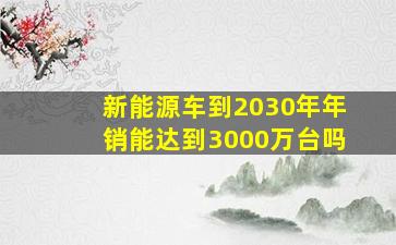 新能源车到2030年年销能达到3000万台吗