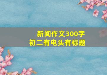 新闻作文300字初二有电头有标题