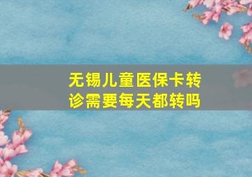 无锡儿童医保卡转诊需要每天都转吗