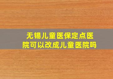 无锡儿童医保定点医院可以改成儿童医院吗