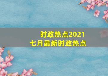 时政热点2021七月最新时政热点