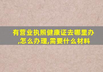 有营业执照健康证去哪里办,怎么办理,需要什么材料