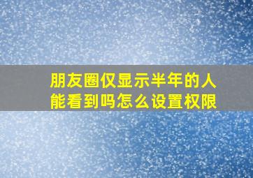 朋友圈仅显示半年的人能看到吗怎么设置权限