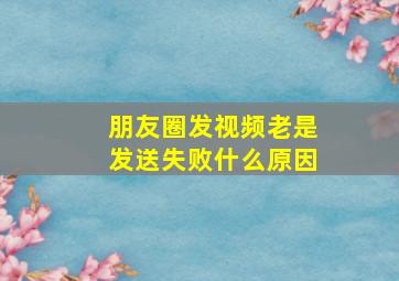 朋友圈发视频老是发送失败什么原因