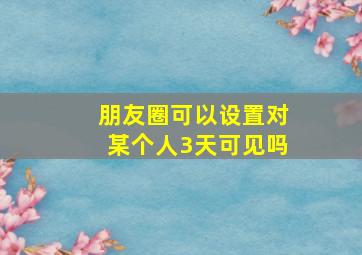 朋友圈可以设置对某个人3天可见吗