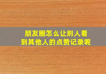 朋友圈怎么让别人看到其他人的点赞记录呢