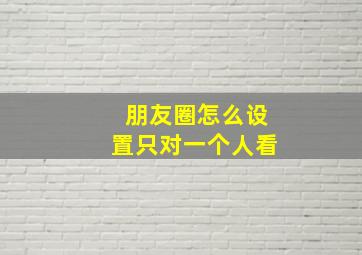 朋友圈怎么设置只对一个人看