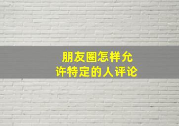 朋友圈怎样允许特定的人评论