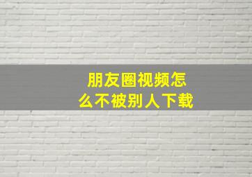 朋友圈视频怎么不被别人下载