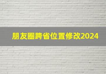 朋友圈跨省位置修改2024