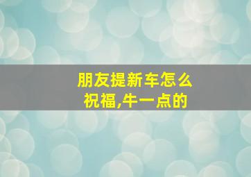 朋友提新车怎么祝福,牛一点的