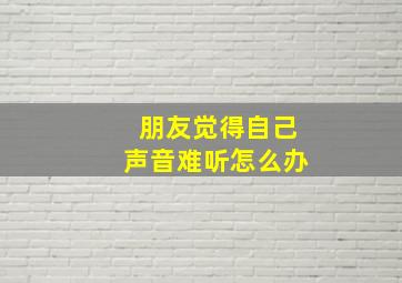 朋友觉得自己声音难听怎么办