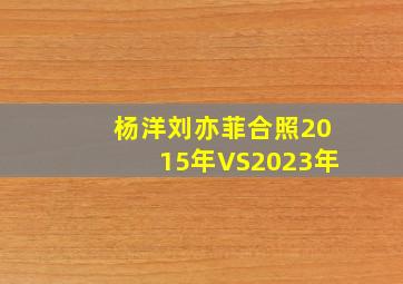 杨洋刘亦菲合照2015年VS2023年